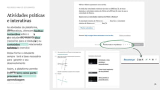 26
CONFIDENTIAL INFORMATION
As atividades da plataforma,
além
de interativas, oferecem feedbac
k
instantâne
o
sobre o
desempenho
dos estudantes, incluindodica
s
(raciocínio para a resolução) ou
os
conteúdos
teóricos
relacionados
ao tema do exercício
Dessa forma o estudante
sempre terá a base necessária
para garantir o seu
desenvolvimento
Assim, a plataforma permite
a prática sistemática e
reforça o
papel doerro como parte
do
processo de
aprendizagem
Atividades práticas
e interativas
RECURSOS PARA OS ESTUDANTES
 