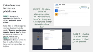 Passo 1: No painel do
professor
estará sempre disponível a
opção "Adicionar nova
turma"
Basta clicar no botão e seguir as
mesmas etapas por meio da
opção "Importe sua turma do
Google Sala de Aula" e clique
em Conectar uma conta do
Google Sala de Aula.
Passo 2: Agora você já
consegue
escolher uma de suas turmas na
lista de opções. Selecione a
turma de interesse e clique em
Próximo
PASSO 2 - Escolha
a turma na lista
de opções e clique
em "próximo"
PASSO 1 - Na página
inicial da
plataforma, clique
em "Adicionar nova
turma" e, depois, em
"Conectar uma turma
do Google Sala de
Aula"
Criando novas
turmas na
plataforma
 