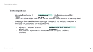 CONFIDENTIAL INFORMATION
17
TURMAS NA KHAN ACADEMY
Pontos importantes
● A importação de turmas é
indicada
apenas para
facilitar
a criação das turmas na Khan
Academy
● Os alunos novos no Google Sala de Aula não são automaticamente atualizados na Khan Academy
● A integração entre a Khan Academy e o Google Sala de Aula não possibilita sincronizar as
atividades simultaneamente nas duas plataformas
○ Atividades criadas em uma das
plataformas
não são replicadas na outra
plataforma
○ Para facilitar a implementação, recomende atividades apenas pela Khan
Academy
 