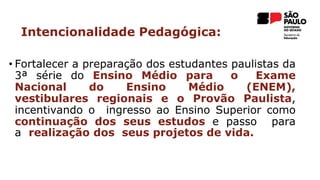 • Fortalecer a preparação dos estudantes paulistas da
3ª série do Ensino Médio para o Exame
Nacional do Ensino Médio (ENEM),
vestibulares regionais e o Provão Paulista,
incentivando o ingresso ao Ensino Superior como
continuação dos seus estudos e passo para
a realização dos seus projetos de vida.
Intencionalidade Pedagógica:
 
