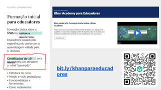 36
CONFIDENTIALCONFIDENTIAL
INFORMAINFORMATIONTION
Formação inicial
para educadores
RECURSOS COMPLEMENTARES
Formação básica sobre a
Khan
Academy: online e
assíncrona
Educadores passam pela
experiência do aluno com a
aprendizagem voltada para
o domínio
Certiﬁcados de 10
horas
para
educadores que atingirem
o nível “dominado”
• Estrutura do curso
• Missão e visão pedagógica
• Funcionalidades e
ferramentas
• Como implementar
bit.ly/khanparaeducad
ores
 
