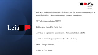 Leia
• Leia SP é uma plataforma interativa de leitura, que tem o objetivo de desenvolver a
competência leitora e despertar o gosto pela leitura em nossos alunos;
• 90 Títulos selecionados pela SEDUC;
• Público-alvo: 6º ano EF à 3ª série EM;
• Atividades ao logo da obra de acordo com a Matriz de Referência (PISA);
• Atividades elaboradas pelos professores das Salas de Leitura;
• Meta: 1 livro por bimestre;
• A partir de 15 de agosto.
 