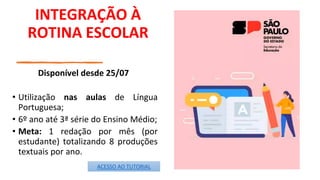 INTEGRAÇÃO À
ROTINA ESCOLAR
Disponível desde 25/07
• Utilização nas aulas de Língua
Portuguesa;
• 6º ano até 3ª série do Ensino Médio;
• Meta: 1 redação por mês (por
estudante) totalizando 8 produções
textuais por ano.
ACESSO AO TUTORIAL
 