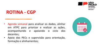 ROTINA - CGP
• Agenda semanal para analisar os dados, alinhar
em ATPC para priorizar e realizar as ações,
acompanhando e apoiando o ciclo dos
docentes;
• Apoio dos PECs e supervisão para orientação,
formação e alinhamentos;
 