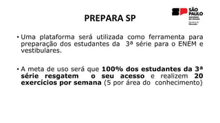 PREPARA SP
• Uma plataforma será utilizada como ferramenta para
preparação dos estudantes da 3ª série para o ENEM e
vestibulares.
• A meta de uso será que 100% dos estudantes da 3ª
série resgatem o seu acesso e realizem 20
exercícios por semana (5 por área do conhecimento)
 