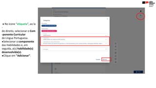 ● No ícone "etiqueta", ao la
-
do direito, selecionar o Com
-ponente Curricular
de Língua Portuguesa.
●Selecionar o componente
das Habilidades e, em
seguida, a(s) habilidade(s)
desenvolvida(s).
●Clique em "Adicionar".
 