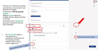 ● Clique em +(adicionar questão)
para adicionar o enunciado e mais
detalhes da redação.
● Selecione o TIPO de questão:
redação.
●Digitar a nota máxima da
redação. Manter 100 para facilitar
a correção.
● Assinale o item "obrigatória"
para que o estudante envie de
fato a atividade.
• Em "Enunciado" digitar a
comanda para os
estudantes. Você pode usar
formatação de texto
(negrito, itálico, aspas),
inserir imagens etc.
Ícone para inserir vídeos
 