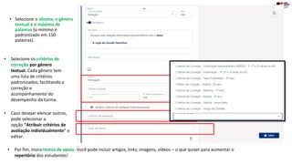 • Selecione o idioma, o gênero
textual e o máximo de
palavras (o mínimo é
padronizado em 150
palavras).
• Selecione os critérios de
correção por gênero
textual. Cada gênero tem
uma lista de critérios
padronizados, facilitando a
correção e
acompanhamento do
desempenho da turma.
• Caso desejar elencar outros,
pode selecionar a
opção "Atribuir critérios de
avaliação individualmente" e
editar.
• Por fim, insira textos de apoio. Você pode incluir artigos, links, imagens, vídeos – o que quiser para aumentar o
repertório dos estudantes!
 