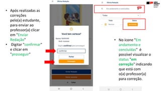 • Após realizadas as
correções
pelo(a) estudante,
para enviar ao
professor(a) clicar
em "Enviar
Redação"
• Digitar "confirmar"
e clicar em
"prosseguir"
• No ícone "Em
andamento e
concluídas" é
possível visualizar o
status "em
correção" indicando
que está com
o(a) professor(a)
para correção.
 