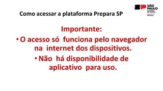 Como acessar a plataforma Prepara SP
Importante:
• O acesso só funciona pelo navegador
na internet dos dispositivos.
•Não há disponibilidade de
aplicativo para uso.
 