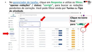 • No gerenciador de tarefas, clique em Respostas e utilize os filtros:
"apenas redações" / status: "corrigir", para buscar as redações
pendentes de correção. Você pode filtrar ainda por Turma ou Tipo
de atividade.
Clique no ícone
final
para "corrigir"
 