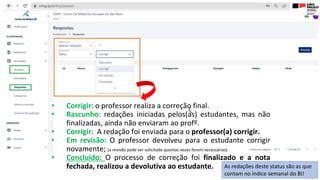• Corrigir: o professor realiza a correção final.
• Rascunho: redações iniciadas pelos(as) estudantes, mas não
finalizadas, ainda não enviaram ao profº.
• Corrigir: A redação foi enviada para o professor(a) corrigir.
• Em revisão: O professor devolveu para o estudante corrigir
novamente; (a revisão pode ser solicitada quantas vezes forem necessárias).
• Concluído: O processo de correção foi finalizado e a nota
fechada, realizou a devolutiva ao estudante. As redações deste status são as que
contam no índice semanal do BI!
 