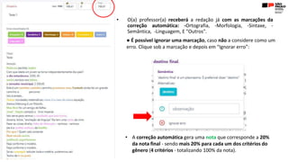 • O(a) professor(a) receberá a redação já com as marcações da
correção automática: -Ortografia, -Morfologia, -Sintaxe, -
Semântica, -Linguagem, E "Outros".
● É possível ignorar uma marcação, caso não a considere como um
erro. Clique sob a marcação e depois em “Ignorar erro”:
• A correção automática gera uma nota que corresponde a 20%
da nota final - sendo mais 20% para cada um dos critérios do
gênero (4 critérios - totalizando 100% da nota).
 