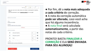 ● Por fim, dê a nota mais adequada
a cada critério de correção.
● A nota da correção automática
pode ser alterada, caso você acha
que há alguma incoerência.
● A nota final será calculada
automaticamente, a partir das
notas de cada critério.
PRONTO! BASTA FINALIZAR A
CORREÇÃO E ELA SERÁ ENVIADA
PARA SEU ALUNO(A)!
 