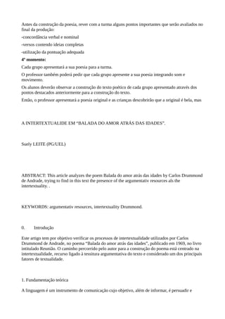 Antes da construção da poesia, rever com a turma alguns pontos importantes que serão avaliados no
final da produção:
-concordância verbal e nominal
-versos contendo ideias completas
-utilização da pontuação adequada
4º momento:
Cada grupo apresentará a sua poesia para a turma.
O professor também poderá pedir que cada grupo apresente a sua poesia integrando som e
movimento.
Os alunos deverão observar a construção do texto poético de cada grupo apresentado através dos
pontos destacados anteriormente para a construção do texto.
Então, o professor apresentará a poesia original e as crianças descobrirão que a original é bela, mas
A INTERTEXTUALIDE EM “BALADA DO AMOR ATRÁS DAS IDADES”.
Suely LEITE (PG/UEL)
ABSTRACT: This article analyzes the poem Balada do amor atrás das idades by Carlos Drummond
de Andrade, trying to find in this text the presence of the argumentativ resources als the
intertextuality. .
KEYWORDS: argumentativ resources, intertextuality Drummond.
0. Introdução
Este artigo tem por objetivo verificar os processos de intertextualidade utilizados por Carlos
Drummond de Andrade, no poema “Balada do amor atrás das idades”, publicado em 1969, no livro
intitulado Reunião. O caminho percorrido pelo autor para a construção do poema está centrado na
intertextualidade, recurso ligado à tessitura argumentativa do texto e considerado um dos principais
fatores de textualidade.
1. Fundamentação teórica
A linguagem é um instrumento de comunicação cujo objetivo, além de informar, é persuadir e
 