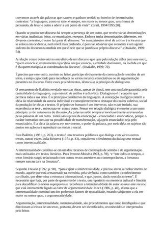 convencer através das palavras que nascem e ganham sentido no interior de determinados
contextos: “a linguagem, como se sabe, é sempre, em maior ou menor grau, uma forma de
persuasão, de levar o outro a aderir a um ponto de vista”. (Brait, 1994/1995:20).
Quando se produz um discurso há sempre a presença de um outro, que recebe várias denominações
em várias instâncias: leitor, co-enunicador, receptor. Embora tenha denominações diferentes, em
diversos contextos, o outro faz parte do discurso: “se num primeiro nível de análise é o locutor que
se coloca em evidência, num nível mais profundo, é possível observar que o ouvinte é um agente
indireto do discurso na medida em que é nele que se justifica o próprio discurso”. (Osakabe, 1999:
54).
A relação com o outro está na entrelinha de um discurso que opta pela relação dúbia com este outro,
“quem enuncia é, no momento específico em que enuncia, a entidade dominante, na medida em que
é ela quem manipula as coordenadas do discurso”. (Osakabe, 1999: 70).
É preciso que esse outro, ouvinte ou leitor, participe efetivamente da construção de sentidos de um
texto, e esteja capacitado para reconhecer os vários recursos enunciativos ou de argumentação
presentes no discurso. Entre esses procedimentos, destaca-se o princípio de dialogismo.
O pensamento de Bakhtin revelado em suas obras, apesar de plural, tem uma unidade garantida pela
centralidade da linguagem, cujo método de análise é a dialética. Dialogismo é o conceito que
permeia toda a sua obra. É o princípio constitutivo da linguagem. A concepção dialógica contém a
idéia da relatividade da autoria individual e conseqüentemente o destaque do caráter coletivo, social
da produção de idéias e textos. O próprio ser humano é um intertexto, não existe isolado, sua
experiência se tece , entrecruza-se com o outro. Pensar em relação dialógica é remeter a um outro
princípio: a não autonomia do discurso. As palavras estão sempre e inevitavelmente atravessadas
pelas palavras de um outro. Todos são sujeitos da enunciação – enunciador e enunciatário, porque o
caráter interativo consiste na possibilidade de transformação, seja pelo enunciador, seja pelo
enunciatário. É a idéia da palavra em movimento, o poder da palavra, por meio dela, os sujeitos são
postos em ação para reproduzir ou mudar o social.
Para Bakhtin, (1981, p. 263), o texto é uma tessitura polifônica que dialoga com vários outros
textos, outras vozes. Julia Kristeva (1974, p. 43), considerou o fenômeno do dialogismo textual
como intertextualidade.
A intertextualidade constitui-se em um dos recursos de construção de sentido e de argumentação
mais utilizados em textos literários. Para Perrone-Moisés (1993, p. 59), ‘e “em todos os tempos, o
texto literário surgiu relacionado com outros textos anteriores ou contemporâneos, a literatura
sempre nasceu da e na literatura”.
Segundo Frasson (1992, p. 90), “para captar a intertextualidade, é preciso ativar o conhecimento de
mundo, aquele que está armazenado na memória, pela vivência, como também o conhecimento
partilhado, que determina a estrutura informacional, e que, juntos, darão sentido ao texto”. É
necessário que haja, por parte de quem recebe o texto, um repertório ou memória cultural e literária
para decodificar os textos superpostos e reconhecer a intencionalidade do autor ao usar este recurso
que está intimamente ligado ao fator de argumentatividade. Koch (1986, p. 40), afirma que a
intertextaulidade constitui um dos poderosos fatores de textualidade, estando subjacente a ela em
maior ou menor grau, a argumentatividade.
Argumentação, intertextualidade, intencionalidade, são procedimentos que estão interligados e que
direcionam a leitura de um texto, portanto, devem ser identificados, reconhecidos e interpretados
pelo leitor.
 