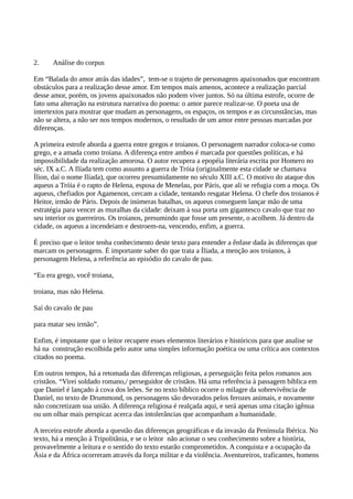 2. Análise do corpus
Em “Balada do amor atrás das idades”, tem-se o trajeto de personagens apaixonados que encontram
obstáculos para a realização desse amor. Em tempos mais amenos, acontece a realização parcial
desse amor, porém, os jovens apaixonados não podem viver juntos. Só na última estrofe, ocorre de
fato uma alteração na estrutura narrativa do poema: o amor parece realizar-se. O poeta usa de
intertextos para mostrar que mudam as personagens, os espaços, os tempos e as circunstâncias, mas
não se altera, a não ser nos tempos modernos, o resultado de um amor entre pessoas marcadas por
diferenças.
A primeira estrofe aborda a guerra entre gregos e troianos. O personagem narrador coloca-se como
grego, e a amada como troiana. A diferença entre ambos é marcada por questões políticas, e há
impossibilidade da realização amorosa. O autor recupera a epopéia literária escrita por Homero no
séc. IX a.C. A Ilíada tem como assunto a guerra de Tróia (originalmente esta cidade se chamava
Ílion, daí o nome Ilíada), que ocorreu presumidamente no século XIII a.C. O motivo do ataque dos
aqueus a Tróia é o rapto de Helena, esposa de Menelau, por Páris, que ali se refugia com a moça. Os
aqueus, chefiados por Agamenon, cercam a cidade, tentando resgatar Helena. O chefe dos troianos é
Heitor, irmão de Páris. Depois de inúmeras batalhas, os aqueus conseguem lançar mão de uma
estratégia para vencer as muralhas da cidade: deixam à sua porta um gigantesco cavalo que traz no
seu interior os guerreiros. Os troianos, presumindo que fosse um presente, o acolhem. Já dentro da
cidade, os aqueus a incendeiam e destroem-na, vencendo, enfim, a guerra.
É preciso que o leitor tenha conhecimento deste texto para entender a ênfase dada às diferenças que
marcam os personagens. É importante saber do que trata a Íliada, a menção aos troianos, à
personagem Helena, a referência ao episódio do cavalo de pau.
“Eu era grego, você troiana,
troiana, mas não Helena.
Saí do cavalo de pau
para matar seu irmão”.
Enfim, é impotante que o leitor recupere esses elementos literários e históricos para que analise se
há na construção escolhida pelo autor uma simples informação poética ou uma crítica aos contextos
citados no poema.
Em outros tempos, há a retomada das diferenças religiosas, a perseguição feita pelos romanos aos
cristãos. “Virei soldado romano,/ perseguidor de cristãos. Há uma referência à passagem bíblica em
que Daniel é lançado à cova dos leões. Se no texto bíblico ocorre o milagre da sobrevivência de
Daniel, no texto de Drummond, os personagens são devorados pelos ferozes animais, e novamente
não concretizam sua união. A diferença religiosa é realçada aqui, e será apenas uma citação igênua
ou um olhar mais perspicaz acerca das intolerâncias que acompanham a humanidade.
A terceira estrofe aborda a questão das diferenças geográficas e da invasão da Península Ibérica. No
texto, há a menção à Tripolitânia, e se o leitor não acionar o seu conhecimento sobre a história,
provavelmente a leitura e o sentido do texto estarão comprometidos. A conquista e a ocupação da
Ásia e da África ocorreram através da força militar e da violência. Aventureiros, traficantes, homens
 