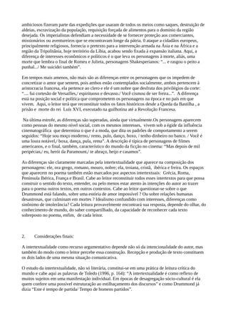 ambiciosos fizeram parte das expedições que usaram de todos os meios como saques, destruição de
aldeias, escravização da população, requisição forçada de alimentos para o domínio da região
desejada. Os imperialistas defendiam a necessidade de se fornecer proteção aos comerciantes,
missionários ou aventureiros que se encontravam longe da pátria. 0 ataque a cidadãos europeus,
principalmente religiosos, fornecia o pretexto para a intervenção armada na Ásia e na África e a
região da Tripolitânia, hoje território da Líbia, acabou sendo fixada à expansão italiana. Aqui, a
diferença de interesses econômicos e políticos é o que leva os personagens à morte, aliás, uma
morte que lembra o final de Romeu e Julieta, personagens Shakesperianos: “... e rasgou o peito a
punhal.../ Me suicidei também”.
Em tempos mais amenos, não mais são as diferenças entre os personagens que os impedem de
concretizar o amor que sentem, pois ambos estão contemplados socialmente, ambos pertencem à
aristocracia francesa, ela pertence ao clero e ele é um nobre que desfruta dos privilégios da corte:
“.... fui cortesão de Versailles,/ espirituoso e devasso./ Você cismou de ser freira...”. A diferença
está na posição social e política que comprometem os personagens na época e no país em que
vivem. Aqui, o leitor terá que reconstituir todos os fatos históricos desde a Queda da Bastilha , a
prisão e morte do rei Luís XVI, executado na guilhotina até a Revolução Francesa.
Na última estrofe, as diferenças são superadas, ainda que virtualmente.Os personagens aparecem
como pessoas do mesmo nível social, com os mesmos interesses, vivem sob a égide da influência
cinematográfica que determina o que é a moda, que dita os padrões de comportamento a serem
seguidos: “Hoje sou moço moderno,/ remo, pulo, danço, boxo, / tenho dinheiro no banco. / Você é
uma loura notável,/ boxa, dança, pula, rema”. A descrição é típica de personagens de filmes
americanos, e o final, também, característico do mundo da ficção no cinema: “Mas depois de mil
peripécias,/ eu, herói da Paramount,/ te abraço, beijo e casamos”.
As diferenças são claramente marcadas pela intertextualidade que aparece na composição dos
personagens: ele, ora grego, romano, mouro, nobre; ela, troiana, cristã, ibérica e freira. Os espaços
que aparecem no poema também estão marcados por aspectos intertextuais: Grécia, Roma,
Península Ibérica, França e Brasil. Cabe ao leitor reconstituir todos esses intertextos para que possa
construir o sentido do texto, entender, ou pelo menos estar atento às intenções do autor ao trazer
para o poema outros textos, em outros contextos. Cabe ao leitor questionar-se sobre o que
Drummond está falando, sobre uma estória de amor impossível ? Ou sobre relações humanas
desastrosas, que culminam em mortes ? Idealismo confundido com interesses, diferenças como
sinônimo de intolerância? Cada leitura provavelmente encontrará sua resposta, depende do olhar, do
conhecimento de mundo, do saber compartilhado, da capacidade de reconhecer cada texto
sobreposto no poema, enfim, de cada leitor.
2. Considerações finais:
A intertextualidade como recurso argumentativo depende não só da intencionalidade do autor, mas
também do modo como o leitor percebe essa construção. Recepção e produção de texto constituem
os dois lados de uma mesma situação comunicativa.
O estudo da intertextualidade, não só literária, constitui-se em uma prática de leitura crítica do
mundo e cabe aqui as palavras de Toledo (1996, p. 164): “A intertextualidade é como reflexo de
muitos sujeitos em uma manifestação individual. Em épocas de desagregação sócio-cultural é ela
quem confere uma possível estruturação ao estilhaçamento dos discursos” e como Drummond já
dizia “Este é tempo de partida/ Tempo de homens partidos”.
 