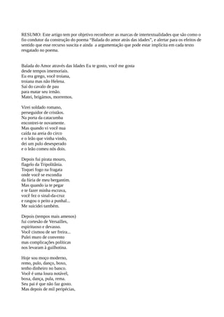 RESUMO: Este artigo tem por objetivo reconhecer as marcas de intertextualidades que são como o
fio condutor da construção do poema “Balada do amor atrás das idades”, e alertar para os efeitos de
sentido que esse recurso suscita e ainda a argumentação que pode estar implícita em cada texto
resgatado no poema.
Balada do Amor através das Idades Eu te gosto, você me gosta
desde tempos imemoriais.
Eu era grego, você troiana,
troiana mas não Helena.
Saí do cavalo de pau
para matar seu irmão.
Matei, brigámos, morremos.
Virei soldado romano,
perseguidor de cristãos.
Na porta da catacumba
encontrei-te novamente.
Mas quando vi você nua
caída na areia do circo
e o leão que vinha vindo,
dei um pulo desesperado
e o leão comeu nós dois.
Depois fui pirata mouro,
flagelo da Tripolitânia.
Toquei fogo na fragata
onde você se escondia
da fúria de meu bergantim.
Mas quando ia te pegar
e te fazer minha escrava,
você fez o sinal-da-cruz
e rasgou o peito a punhal...
Me suicidei também.
Depois (tempos mais amenos)
fui cortesão de Versailles,
espirituoso e devasso.
Você cismou de ser freira...
Pulei muro de convento
mas complicações políticas
nos levaram à guilhotina.
Hoje sou moço moderno,
remo, pulo, danço, boxo,
tenho dinheiro no banco.
Você é uma loura notável,
boxa, dança, pula, rema.
Seu pai é que não faz gosto.
Mas depois de mil peripécias,
 