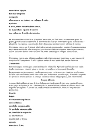 como de um alçapão.
Eles não têm pouso
nem porto
alimentam-se um instante em cada par de mãos
e partem.
E olhas, então, essas tuas mãos vazias,
no maravilhado espanto de saberes
que o alimento deles já estava em ti...
Os alunos também utilizarão as plaquinhas levantando, no final ou no momento que quiser do
poema, para falar de suas emoções. É importante ressaltar que no momento que o aluno levanta a
plaquinha, ele expressa a sua emoção dentro do poema, sem interromper a leitura do mesmo.
O professor entrega um óculos de plástico (encontrado nos magazines populares) para as crianças e
explica que esse óculos o faz enxergar a grandeza da vida como ninguém. As crianças colocam o
óculos e olham o mundo com o olhar de um poeta, onde surgirão imagens indescritíveis.
O professor entrega uma folha de papel para cada criança escrever e desenhar as suas imagens (é
um poema!). Esses poemas ficarão expostos na sala de aula no varal de poesias da turma.
2º momento:
Selecione alguns poemas para serem distribuídos pela turma. Apresente os livros de onde foram
tirados os poemas e comente sobre os poetas, em uma breve e interessante biografia.
Peça para as crianças, em grupo, escolherem um poema e criar sons para eles (com os pés, com a
boca ou com instrumentos musicais trazidos pelo professor ou pelas crianças). Uma outra sugestão
é o professor ler uma poesia e as crianças criarem o som ou integrar poesia, som e movimento.
Caçada à Poesia
A turma, já dividida em grupos de 4 ou 5 alunos, receberá uma rede para uma caçada diferente.
Cada grupo terá que caçar um “saquinho poético” que estarão escondidos no pátio da escola. No
saquinho terá a poesia “Convite” de José Paulo Paes desmembrada, recortada em palavras e
pontuações.
Convite
Poesia
é brincar com as palavras
como se brinca
com bola, papagaio, pião.
Só que bola, papagaio, pião
de tanto brincar se gastam.
As palavras não:
quanto mais se brinca
com elas
mais novas ficam.
 