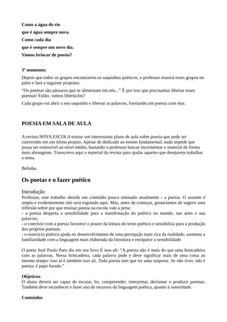 Como a água do rio
que é água sempre nova.
Como cada dia
que é sempre um novo dia.
Vamos brincar de poesia?
3º momento:
Depois que todos os grupos encontrarem os saquinhos poéticos, o professor reunirá esses grupos no
pátio e fará a seguinte proposta:
“Os poemas são pássaros que se alimentam em nós...”`É por isso que precisamos libertar esses
poemas! Então, vamos libertá-los?
Cada grupo vai abrir o seu saquinho e libertar as palavras, formando um poema com elas.
POESIA EM SALA DE AULA
A revista NOVA ESCOLA trouxe um interessante plano de aula sobre poesia que pode ser
convertido em um ótimo projeto. Apesar de dedicado ao ensino fundamental, nada impede que
possa ser extensível ao nível médio, bastando o professor buscar incrementar o material de forma
mais abrangente. Transcrevo aqui o material da revista para ajudar aqueles que desejarem trabalhar
o tema.
Belinha.
Os poetas e o fazer poético
Introdução
Professor, este trabalho aborda um conteúdo pouco ensinado atualmente - a poesia. O assunto é
amplo e evidentemente não será esgotado aqui. Mas, antes de começar, gostaríamos de sugerir uma
reflexão sobre por que ensinar poesia na escola vale a pena:
- a poesia desperta a sensibilidade para a manifestação do poético no mundo, nas artes e nas
palavras;
- o convívio com a poesia favorece o prazer da leitura do texto poético e sensibiliza para a produção
dos próprios poemas;
- o exercício poético ajuda no desenvolvimento de uma percepção mais rica da realidade, aumenta a
familiaridade com a linguagem mais elaborada da literatura e enriquece a sensibilidade.
O poeta José Paulo Paes diz em seu livro É isso ali: “A poesia não é mais do que uma brincadeira
com as palavras. Nessa brincadeira, cada palavra pode e deve significar mais de uma coisa ao
mesmo tempo: isso aí é também isso ali. Toda poesia tem que ter uma surpresa. Se não tiver, não é
poesia: é papo furado.”
Objetivos
O aluno deverá ser capaz de escutar, ler, compreender, interpretar, declamar e produzir poemas.
Também deve reconhecer e fazer uso de recursos da linguagem poética, quanto à sonoridade.
Conteúdos
 