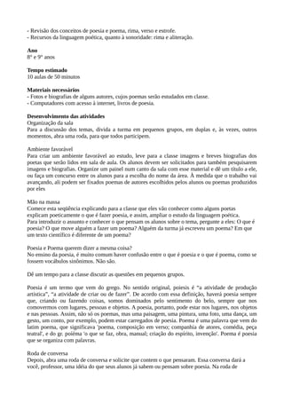 - Revisão dos conceitos de poesia e poema, rima, verso e estrofe.
- Recursos da linguagem poética, quanto à sonoridade: rima e aliteração.
Ano
8° e 9° anos
Tempo estimado
10 aulas de 50 minutos
Materiais necessários
- Fotos e biografias de alguns autores, cujos poemas serão estudados em classe.
- Computadores com acesso à internet, livros de poesia.
Desenvolvimento das atividades
Organização da sala
Para a discussão dos temas, divida a turma em pequenos grupos, em duplas e, às vezes, outros
momentos, abra uma roda, para que todos participem.
Ambiente favorável
Para criar um ambiente favorável ao estudo, leve para a classe imagens e breves biografias dos
poetas que serão lidos em sala de aula. Os alunos devem ser solicitados para também pesquisarem
imagens e biografias. Organize um painel num canto da sala com esse material e dê um título a ele,
ou faça um concurso entre os alunos para a escolha do nome da área. À medida que o trabalho vai
avançando, ali podem ser fixados poemas de autores escolhidos pelos alunos ou poemas produzidos
por eles
Mão na massa
Comece esta seqüência explicando para a classe que eles vão conhecer como alguns poetas
explicam poeticamente o que é fazer poesia, e assim, ampliar o estudo da linguagem poética.
Para introduzir o assunto e conhecer o que pensam os alunos sobre o tema, pergunte a eles: O que é
poesia? O que move alguém a fazer um poema? Alguém da turma já escreveu um poema? Em que
um texto científico é diferente de um poema?
Poesia e Poema querem dizer a mesma coisa?
No ensino da poesia, é muito comum haver confusão entre o que é poesia e o que é poema, como se
fossem vocábulos sinônimos. Não são.
Dê um tempo para a classe discutir as questões em pequenos grupos.
Poesia é um termo que vem do grego. No sentido original, poiesis é “a atividade de produção
artística”, “a atividade de criar ou de fazer”. De acordo com essa definição, haverá poesia sempre
que, criando ou fazendo coisas, somos dominados pelo sentimento do belo, sempre que nos
comovermos com lugares, pessoas e objetos. A poesia, portanto, pode estar nos lugares, nos objetos
e nas pessoas. Assim, não só os poemas, mas uma paisagem, uma pintura, uma foto, uma dança, um
gesto, um conto, por exemplo, podem estar carregados de poesia. Poema é uma palavra que vem do
latim poema, que significava 'poema, composição em verso; companhia de atores, comédia, peça
teatral', e do gr. poíéma 'o que se faz, obra, manual; criação do espírito, invenção'. Poema é poesia
que se organiza com palavras.
Roda de conversa
Depois, abra uma roda de conversa e solicite que contem o que pensaram. Essa conversa dará a
você, professor, uma idéia do que seus alunos já sabem ou pensam sobre poesia. Na roda de
 