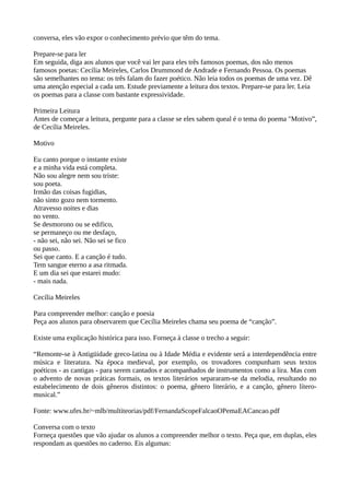 conversa, eles vão expor o conhecimento prévio que têm do tema.
Prepare-se para ler
Em seguida, diga aos alunos que você vai ler para eles três famosos poemas, dos não menos
famosos poetas: Cecília Meireles, Carlos Drummond de Andrade e Fernando Pessoa. Os poemas
são semelhantes no tema: os três falam do fazer poético. Não leia todos os poemas de uma vez. Dê
uma atenção especial a cada um. Estude previamente a leitura dos textos. Prepare-se para ler. Leia
os poemas para a classe com bastante expressividade.
Primeira Leitura
Antes de começar a leitura, pergunte para a classe se eles sabem queal é o tema do poema "Motivo”,
de Cecília Meireles.
Motivo
Eu canto porque o instante existe
e a minha vida está completa.
Não sou alegre nem sou triste:
sou poeta.
Irmão das coisas fugidias,
não sinto gozo nem tormento.
Atravesso noites e dias
no vento.
Se desmorono ou se edifico,
se permaneço ou me desfaço,
- não sei, não sei. Não sei se fico
ou passo.
Sei que canto. E a canção é tudo.
Tem sangue eterno a asa ritmada.
E um dia sei que estarei mudo:
- mais nada.
Cecília Meireles
Para compreender melhor: canção e poesia
Peça aos alunos para observarem que Cecília Meireles chama seu poema de “canção”.
Existe uma explicação histórica para isso. Forneça à classe o trecho a seguir:
“Remonte-se à Antigüidade greco-latina ou à Idade Média e evidente será a interdependência entre
música e literatura. Na época medieval, por exemplo, os trovadores compunham seus textos
poéticos - as cantigas - para serem cantados e acompanhados de instrumentos como a lira. Mas com
o advento de novas práticas formais, os textos literários separaram-se da melodia, resultando no
estabelecimento de dois gêneros distintos: o poema, gênero literário, e a canção, gênero lítero-
musical.”
Fonte: www.ufes.br/~mlb/multiteorias/pdf/FernandaScopeFalcaoOPemaEACancao.pdf
Conversa com o texto
Forneça questões que vão ajudar os alunos a compreender melhor o texto. Peça que, em duplas, eles
respondam as questões no caderno. Eis algumas:
 