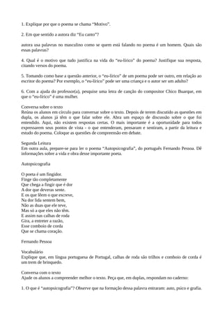 1. Explique por que o poema se chama “Motivo”.
2. Em que sentido a autora diz “Eu canto”?
autora usa palavras no masculino como se quem está falando no poema é um homem. Quais são
essas palavras?
4. Qual é o motivo que tudo justifica na vida do “eu-lírico” do poema? Justifique sua resposta,
citando versos do poema.
5. Tomando como base a questão anterior, o “eu-lírico” de um poema pode ser outro, em relação ao
escritor do poema? Por exemplo, o “eu-lírico” pode ser uma criança e o autor ser um adulto?
6. Com a ajuda do professor(a), pesquise uma letra de canção do compositor Chico Buarque, em
que o “eu-lírico” é uma mulher.
Conversa sobre o texto
Reúna os alunos em círculo para conversar sobre o texto. Depois de terem discutido as questões em
dupla, os alunos já têm o que falar sobre ele. Abra um espaço de discussão sobre o que foi
entendido. Aqui, não existem respostas certas. O mais importante é a oportunidade para todos
expressarem seus pontos de vista - o que entenderam, pensaram e sentiram, a partir da leitura e
estudo do poema. Coloque as questões de compreensão em debate.
Segunda Leitura
Em outra aula, prepare-se para ler o poema “Autopsicografia”, do português Fernando Pessoa. Dê
informações sobre a vida e obra desse importante poeta.
Autopsicografia
O poeta é um fingidor.
Finge tão completamente
Que chega a fingir que é dor
A dor que deveras sente.
E os que lêem o que escreve,
Na dor lida sentem bem,
Não as duas que ele teve,
Mas só a que eles não têm.
E assim nas calhas de roda
Gira, a entreter a razão,
Esse comboio de corda
Que se chama coração.
Fernando Pessoa
Vocabulário
Explique que, em língua portuguesa de Portugal, calhas de roda são trilhos e comboio de corda é
um trem de brinquedo.
Conversa com o texto
Ajude os alunos a compreender melhor o texto. Peça que, em duplas, respondam no caderno:
1. O que é “autopsicografia”? Observe que na formação dessa palavra entraram: auto, psico e grafia.
 