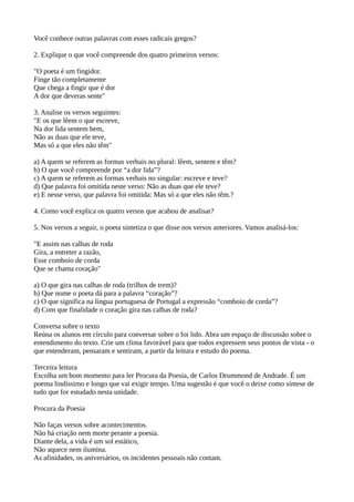 Você conhece outras palavras com esses radicais gregos?
2. Explique o que você compreende dos quatro primeiros versos:
"O poeta é um fingidor.
Finge tão completamente
Que chega a fingir que é dor
A dor que deveras sente"
3. Analise os versos seguintes:
"E os que lêem o que escreve,
Na dor lida sentem bem,
Não as duas que ele teve,
Mas só a que eles não têm"
a) A quem se referem as formas verbais no plural: lêem, sentem e têm?
b) O que você compreende por “a dor lida”?
c) A quem se referem as formas verbais no singular: escreve e teve?
d) Que palavra foi omitida neste verso: Não as duas que ele teve?
e) E nesse verso, que palavra foi omitida: Mas só a que eles não têm.?
4. Como você explica os quatro versos que acabou de analisar?
5. Nos versos a seguir, o poeta sintetiza o que disse nos versos anteriores. Vamos analisá-los:
"E assim nas calhas de roda
Gira, a entreter a razão,
Esse comboio de corda
Que se chama coração"
a) O que gira nas calhas de roda (trilhos de trem)?
b) Que nome o poeta dá para a palavra “coração”?
c) O que significa na língua portuguesa de Portugal a expressão “comboio de corda”?
d) Com que finalidade o coração gira nas calhas de roda?
Conversa sobre o texto
Reúna os alunos em círculo para conversar sobre o foi lido. Abra um espaço de discussão sobre o
entendimento do texto. Crie um clima favorável para que todos expressem seus pontos de vista - o
que entenderam, pensaram e sentiram, a partir da leitura e estudo do poema.
Terceira leitura
Escolha um bom momento para ler Procura da Poesia, de Carlos Drummond de Andrade. É um
poema lindíssimo e longo que vai exigir tempo. Uma sugestão é que você o deixe como síntese de
tudo que for estudado nesta unidade.
Procura da Poesia
Não faças versos sobre acontecimentos.
Não há criação nem morte perante a poesia.
Diante dela, a vida é um sol estático,
Não aquece nem ilumina.
As afinidades, os aniversários, os incidentes pessoais não contam.
 