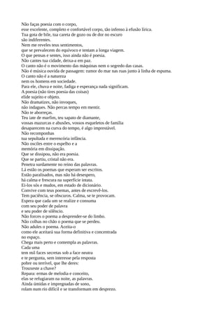 Não faças poesia com o corpo,
esse excelente, completo e confortável corpo, tão infenso à efusão lírica.
Tua gota de bile, tua careta de gozo ou de dor no escuro
são indiferentes.
Nem me reveles teus sentimentos,
que se prevalecem do equívoco e tentam a longa viagem.
O que pensas e sentes, isso ainda não é poesia.
Não cantes tua cidade, deixa-a em paz.
O canto não é o movimento das máquinas nem o segredo das casas.
Não é música ouvida de passagem: rumor do mar nas ruas junto à linha de espuma.
O canto não é a natureza
nem os homens em sociedade.
Para ele, chuva e noite, fadiga e esperança nada significam.
A poesia (não tires poesia das coisas)
elide sujeito e objeto.
Não dramatizes, não invoques,
não indagues. Não percas tempo em mentir.
Não te aborreças.
Teu iate de marfim, teu sapato de diamante,
vossas mazurcas e abusões, vossos esqueletos de família
desaparecem na curva do tempo, é algo imprestável.
Não recomponhas
tua sepultada e merencória infância.
Não osciles entre o espelho e a
memória em dissipação.
Que se dissipou, não era poesia.
Que se partiu, cristal não era.
Penetra surdamente no reino das palavras.
Lá estão os poemas que esperam ser escritos.
Estão paralisados, mas não há desespero,
há calma e frescura na superfície intata.
Ei-los sós e mudos, em estado de dicionário.
Convive com teus poemas, antes de escrevê-los.
Tem paciência, se obscuros. Calma, se te provocam.
Espera que cada um se realize e consuma
com seu poder de palavra
e seu poder de silêncio.
Não forces o poema a desprender-se do limbo.
Não colhas no chão o poema que se perdeu.
Não adules o poema. Aceita-o
como ele aceitará sua forma definitiva e concentrada
no espaço.
Chega mais perto e contempla as palavras.
Cada uma
tem mil faces secretas sob a face neutra
e te pergunta, sem interesse pela resposta
pobre ou terrível, que lhe deres:
Trouxeste a chave?
Repara: ermas de melodia e conceito,
elas se refugiaram na noite, as palavras.
Ainda úmidas e impregnadas de sono,
rolam num rio difícil e se transformam em desprezo.
 
