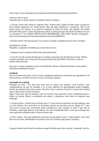 Fonte: http://www.culturapara.art.br/opoema/carlosdrummond/carlosdrummond.htm
Conversa sobre o texto
Proponha que os alunos façam as atividades abaixo em duplas:
1. Em que versos está expressa a seguinte ideia: “Parece nulo o poder do poeta sobre as palavras.
Elas existem autônomas em estado latente. Mas não basta apanhá-las e justapô-las. Não se faz
poesia assim. No entanto, se as palavras rodopiam na frente do poeta, elas também não podem
prescindir dele, pois é a chave do poeta que abrirá as portas para que elas saiam da latência em que
se encontram.”? (O FAZER POÉTICO EM DRUMMOND, Fábio Della Paschoa Rodrigues) -
http://www.unicamp.br/iel/site/alunos/publicacoes/textos/f00004.htm
2. De que estrofe você mais gostou? Leia-a para os colegas e explique por que você a escolheu.
Atividades de revisão
Proponha as seguintes atividades para serem feitas em trio:
1. Quantos versos e quantas estrofes têm cada poema lido?
2. Leia em voz alta um dos poemas para os colegas e peça para eles perceberem as rimas. Depois,
troquem a posição, até as rimas dos três poemas terem sido percebidas. Discutam se todos os
poemas lidos têm rima.
Peça que os alunos comparem como Cecília Meireles, Pessoa e Drummond vêem o fazer poético.
Há pontos semelhantes? Quais?
Avaliação
Este é o momento de saber se eles, de fato, aprenderam aquilo que você queria que aprendessem. Se
não aconteceu, você deve buscar as causas e reorientar a prática.
Atividades de avaliação
Produção de texto - Por meio dos textos que os alunos irão produzir, você avaliará o que
compreenderam do que foi estudado e se os seus objetivos de aprendizagem foram atingidos.
Ensine que nenhum texto nasce pronto. Para ficar bom, é preciso escrevê-lo e reescrevê-lo muitas
vezes, como fazem os bons escritores.
Diga à classe que cada um planeje o que vai escrever, faça rascunho, revise e finalmente passe a
limpo seu poema. Reúna as produções dos alunos e exponha-as num mural ou organize uma
antologia:
1. O fazer poético - Solicite que escrevam para o 7° ano, um texto expositivo em que explique o que
é o fazer poético. Esse texto deve ser de pronto, marque um encontro com os colegas do 7° ano.
Avise que os textos que escreveram serão avaliados por esses colegas. O leitor é que dirá se
entendeu a explicação dada no texto lido por ele. Será considerado bom o texto que conseguiu dar
uma explicação satisfatória para o leitor de outra série.
2. Imite o poeta - Peça que produzam um poema em que falem o que é o fazer poético. Esse texto
deve ser em versos, distribuídos em estrofes, com rima. Enfatize que poesia é invenção.
O grupo receberá uma folha de cartolina ou papel 40 quilos para colar a poesia “construída” por ele.
 