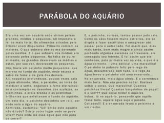Era uma vez um aquário onde viviam peixes
grandes, médios e pequenos. Ali imperava a
lei do mais forte. Os alimentos atirados pelo
Criador eram disputados. Primeiro comiam os
maiores. O que sobrava destes era devorado
pelos médios. E o que sobrava dos médios era
devorado pelos pequenos. Na falta de outro
alimento, os grandes devoravam os médios e
estes, por sua vez, devoravam os pequenos.
Ora, havia um peixinho muito pequenino, que
morava no fundo do aquário, onde estava a
salvo da fome e da gula dos demais.
Ali, naquelas profundezas, poucas vezes caía
algum alimento. Mas, o peixinho, ao invés de
maldizer a sorte, enganava a fome distraindo -
se a contemplar os desenhos dos azulejos, as
plantinhas, a areia branca e as pedrinhas
brilhantes que enfeitavam o fundo do aquário.
Um belo dia, o peixinho descobriu um ralo, por
onde saía a água do aquário.
Admirado, exclamou: "Ué! Então este aquário
não é tudo? Existe outro lugar onde se pode
viver? Para onde irá essa água que não pára
de correr?
E, o peixinho, curioso, tentou passar pelo ralo.
Como os vãos fossem muito estreitos, ele se
dispôs a fazer sacrifícios e emagrecer até
passar para o outro lado. Foi assim que, dias
mais tarde, bem mais magro e ainda assim
perdendo algumas escamas na travessia, ele
conseguiu seu intento. E foi assim que ele
conheceu, pela primeira vez na vida, o que é a
água corrente. - Uma delícia! Uma maravilha!
O peixinho ia pulando feliz pelo rego da
água, deslumbrado com tudo. E o rego da
água levou o peixinho até uma enxurrada...
Na enxurrada, mais água ainda. E a correnteza
mais forte. Não era preciso nadar. Bastava
soltar o corpo. Que maravilha! Quantos
peixinhos livres! Quantos barquinhos de papel!
E o sol??? Que coisa linda! E aqueles
bobos, lá no aquário, pensando que aquilo
fosse tudo, aquela água suja e parada.
Coitados!!! E a enxurrada levou o peixinho a
um riacho.
PARÁBOLA DO AQUÁRIO
 