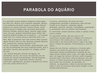 E o peixinho nunca pudera imaginar tanta água
de uma vez. Nunca vira crianças nadando. Nunca
vira mulheres lavando roupa e cantando. Nunca
pudera ver tantas plantas, tantas flores, tanta
beleza junta! E julgou que estivesse delirando.
Quanta comida, quanta água, quanto lugar onde
viver em paz, quanta felicidade para todos! Ah!
Aqueles pobres diabos lá no aquário ... se vissem
tudo isto! E o riacho levou o peixinho até o rio.
Não. Não é possível! Isto não existe! Olha quanta
água! Parece não ter fim. Quanta comida! Quanto
sol, quanta luz, quanta beleza! E foi
assim, extasiado, maravilhado, deslumbrado, qua
se não acreditando em seus próprios olhos, que o
peixinho, levado pelo grande rio, chegou enfim
ao mar.
Ali, diante daquele infinito de águas, de
alimentos, de luz, de cores, de plantas, de um
mundo de coisas maravilhosas, diante daquela
majestade toda, o peixinho chorou. Chorou
comovido, agradecido, porque a alegria era tanta
que não cabia dentro de si.
.
E chorou, sobretudo, de pena de seus
coleguinhas, grandes e pequenos, que haviam
ficado lá no aquário, naquelas águas
poluídas, escuras, pardas, estragadas, espremido
s, pensando viver no melhor dos mundos.
E o peixinho, então resolveu voltar e contar a boa
nova a todos.
E o peixinho voltou. Do mar para o rio
(sacrifício, porque agora a viagem era contra a
correnteza). Ele nadou para o riacho, para a
enxurrada e da enxurrada para o rego e do rego
para o fundo do aquário. E atravessou o ralo de
volta...
Desse dia em diante, começou a circular pelo
aquário um boato de que havia um peixinho
contando coisas mirabolantes, falando de um
lugar muito melhor para viver, um lugar de amor e
paz, um lugar de fartura infinita, onde ninguém
precisa fazer sacrifício, nem se devorar uns aos
outros. E todos acorreram ao fundo do aquário
para saber da novidade. Os grandes, os
médios, os pequenos, todos os peixes queriam
saber o que era preciso fazer para chegar a esse
mundo maravilhoso...
PARABOLA DO AQUÁRIO
 