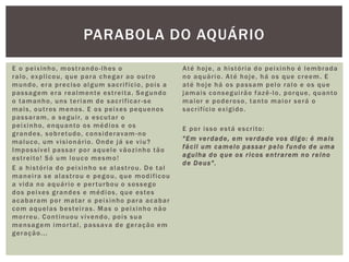 E o peixinho, mostrando-lhes o
ralo, explicou, que para chegar ao outro
mundo, era preciso algum sacrifício, pois a
passagem era realmente estreita. Segundo
o tamanho, uns teriam de sacrificar-se
mais, outros menos. E os peixes pequenos
passaram, a seguir, a escutar o
peixinho, enquanto os médios e os
grandes, sobretudo, consideravam-no
maluco, um visionário. Onde já se viu?
Impossível passar por aquele vãozinho tão
estreito! Só um louco mesmo!
E a história do peixinho se alastrou. De tal
maneira se alastrou e pegou, que modificou
a vida no aquário e perturbou o sossego
dos peixes grandes e médios, que estes
acabaram por matar o peixinho para acabar
com aquelas besteiras. Mas o peixinho não
morreu. Continuou vivendo, pois sua
mensagem imortal, passava de geração em
geração...
Até hoje, a história do peixinho é lembrada
no aquário. Até hoje, há os que creem. E
até hoje há os passam pelo ralo e os que
jamais conseguirão fazê-lo, porque, quanto
maior e poderoso, tanto maior será o
sacrifício exigido.
E por isso está escrito:
"Em verdade, em verdade vos digo: é mais
fácil um camelo passar pelo fundo de uma
agulha do que os ricos entrarem no reino
de Deus".
PARABOLA DO AQUÁRIO
 
