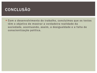  Com o desenvolvimento do trabalho, concluímos que os textos
têm o objetivo de mostrar a verdadeira realidade da
sociedade, acentuando, assim, a desigualdade e a falta de
conscientização política.
CONCLUSÃO
 