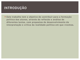  Este trabalho tem o objetivo de contribuir para a formação
política dos alunos, através da reflexão e análise de
diferentes textos, com propostas de desenvolvimento da
interpretação e crítica da realidade política em que vivemos.
INTRODUÇÃO
 