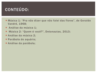  Música 1: “Pra não dizer que não falei das flores”, de Geraldo
Vandré, 1968;
 Análise da música 1;
 Música 2: “Quem é você?”, Detonautas, 2013;
 Análise da música 2;
 Parábola do aquário;
 Análise da parábola;
CONTEÚDO:
 