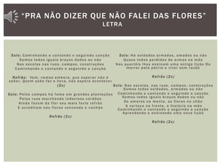 Solo: Caminhando e cantando e seguindo canção
Somos todos iguais braços dados ou não
Nas escolas nas ruas, campos, construções
Caminhando e cantando e seguindo a canção
Refrão: Vem, vamos embora, que esperar não é
saber, Quem sabe faz a hora, não espera acontece r
(2x)
Solo: Pelos campos há fome em grandes plantações
Pelas ruas marchando indecisos cordões
Ainda fazem da flor seu mais forte refrão
E acreditam nas flores vencendo o canhão
Refrão (2x)
Solo: Há soldados armados, amados ou não
Quase todos perdidos de armas na mão
Nos quartéis lhes ensinam uma antiga lição De
morrer pela pátria e viver sem razão
Refrão (2x)
Solo: Nas escolas, nas ruas, campos, construções
Somos todos soldados, armados ou não
Caminhando e cantando e seguindo a canção
Somos todos iguais braços dados ou não
Os amores na mente, as flores no chão
A certeza na frente, a história na mão
Caminhando e cantando e seguindo a canção
Aprendendo e ensinando uma nova lição
Refrão (2x)
“PRA NÃO DIZER QUE NÃO FALEI DAS FLORES”
LETRA
 