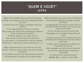 Solo: Você trabalha feito um burro de carga
Puxando um sistema podre que é bancado com o
seu suor
E sexta feira vai a igreja comungar com sua
família
A voz sagrada Jesus Cristo é o senhor
Deixa parte do salário em retribuição A dádiva
divina da palavra do pastor
É melhor garantir um lugar no céu
Aqui nesse inferno tenta só sobreviver
E o que salva é a cervejinha no fim de semana
Assistindo o jogo do seu time preferido na tv ...
Solo: Segunda-Feira o seu filho tá em casa
Porque a escola onde estuda, não tem nenhum
professor
E o professor está na rua apanhando da polícia
E tá cobrando seu salário lá do governador
Solo: Enquanto isso numa casa confortável
Uma família abastada reunida, assiste
televisão
E praguejando fala mal de quem está na
rua Enfrentando e dando a cara pra lutar
contra a situação
O fura fila que entrou na sua frente
Conseguiu ser atendido muito antes de
você!
E aquele cara que foi reclamar do caso
Chamado de barraqueiro que não tinha o
que fazer
A sogra dele a semanas na espera Vai
pensando que já era
Não consegue um leito em um hospital
E na favela aquela guerra continua
traficante
E a polícia num controle social!
Refrão: Mas... Quem é você? (3x)
“QUEM É VOCÊ?”
LETRA
 