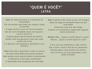 Solo: Tu fuma um back e é chamado de
financiador
Por um senhor que toma um uísque e bate
na mulher
E nego enche a cara no fim de semana
Sai de carro dirigindo mata cinco puxa o
carro e sai de ré
A gente gasta são 6 meses de salário
Dando tudo pro governo e não tem nada
quase em troca
E o governo vai tomando e gastando o seu
dinheiro
Solo: Eles são o parafuso e você é a porca
Já foram mais 500 anos dessa história
Não mudou tanto assim desde a colonização
A diferença é que hoje colonizador
É aplaudido num programa de televisão
Solo: A gente acha como se por um milagre
Deus no auge da bondade fosse um dia
interceder
Enquanto esse dia não chega
A gente vai aceitando e esperando alguma
coisa acontecer...
Refrão: Mas... Quem é você? Quem é você?
Me diz... Quem é você? Quem é você?
O teu avô que trabalhou a vida inteira
Dia e noite, noite e dia até se aposentar
Recebe agora uma miséria de salário
Fica 10 horas na fila esperando e não
pode reclamar
“QUEM É VOCÊ?”
LETRA
 
