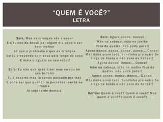 Solo: Mas as crianças vão crescer
E o futuro do Brasil por algum dia deverá ser
bem melhor
Só que o problema é que as crianças
Estão crescendo com seus pais longe de casa
E mais ninguém ao seu redor!
Solo: Eu não queria te dizer mas eu vou ter
que te falar
Tu é esperto mas tá sendo passado pra trás
E pode ser que quando tu percebas isso lá na
frente
Já seja tarde demais!
Solo: Agora dance, dance!
Mão na cabeça, mão no joelho
Fica de quatro, não pode parar!
Agora dance, dance, dance, dance... Dance!
Mãozinha prum lado, bundinha pro outro Se
finge de besta e não pare de dançar!
Agora dance! Dance... Dance!
Mão na cabeça, mão no joelho Fica de
quatro, não pode parar!
Agora dance, dance, dance… Dance!
Mãozinha prum lado, bundinha pro outro Se
finge de besta e não pare de dançar!
Refrão: Quem é você? Quem é você? Mas
quem é você? (Quem é você?)
“QUEM É VOCÊ?”
LETRA
 