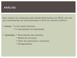 Essa música foi composta pela banda Detonautas em 2013, ano em
que aconteceram as manifestações a favor da reforma política.
 Temas: * A luta pelos direitos;
* A insatisfação da população;
 Questões: * Reinvidação dos direitos;
* Melhores serviços;
* Falta de expressão e interesse;
* Desigualdade;
ANÁLISE
 
