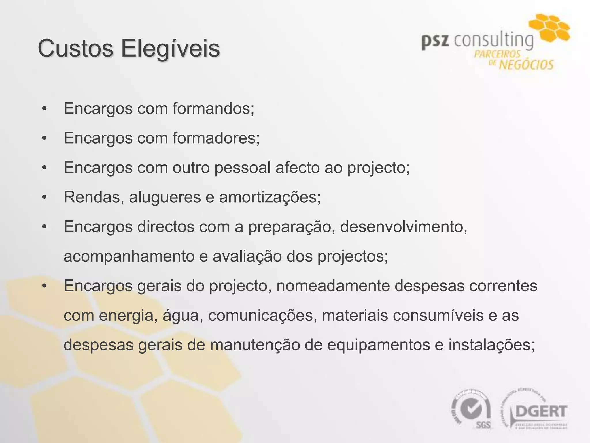 Custos Elegíveis

• Encargos com formandos;
• Encargos com formadores;
• Encargos com outro pessoal afecto ao projecto;
• Rendas, alugueres e amortizações;
• Encargos directos com a preparação, desenvolvimento,
  acompanhamento e avaliação dos projectos;
• Encargos gerais do projecto, nomeadamente despesas correntes
  com energia, água, comunicações, materiais consumíveis e as
  despesas gerais de manutenção de equipamentos e instalações;
 