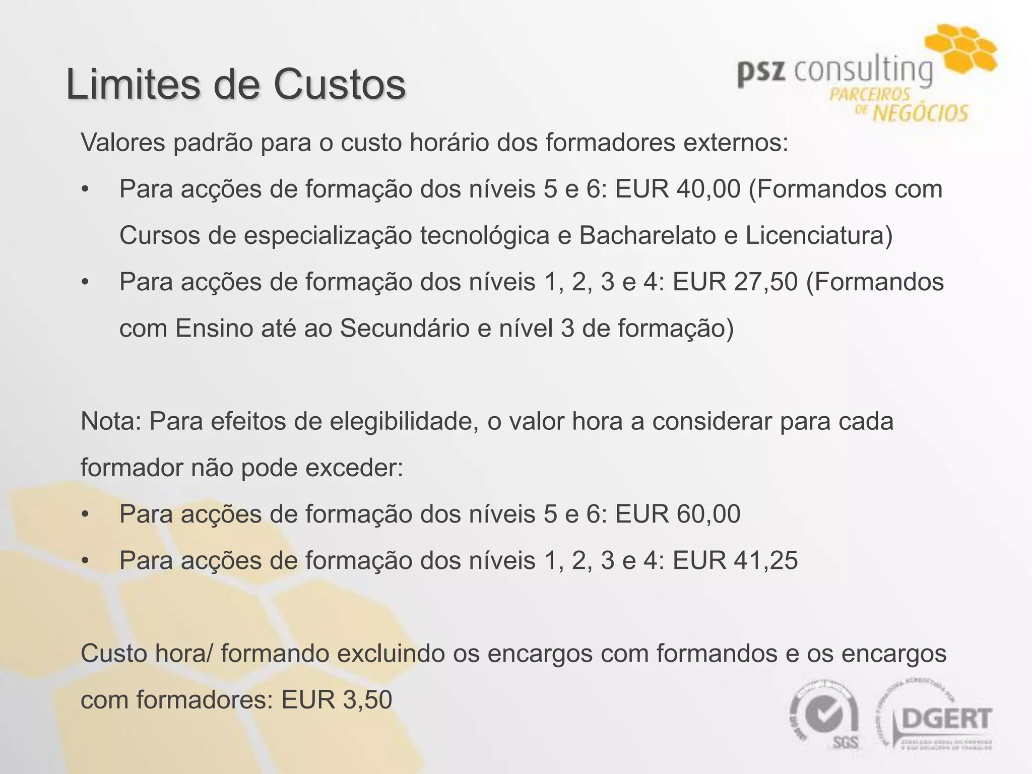 Limites de Custos
Valores padrão para o custo horário dos formadores externos:
•   Para acções de formação dos níveis 5 e 6: EUR 40,00 (Formandos com
    Cursos de especialização tecnológica e Bacharelato e Licenciatura)
•   Para acções de formação dos níveis 1, 2, 3 e 4: EUR 27,50 (Formandos
    com Ensino até ao Secundário e nível 3 de formação)


Nota: Para efeitos de elegibilidade, o valor hora a considerar para cada
formador não pode exceder:
•   Para acções de formação dos níveis 5 e 6: EUR 60,00
•   Para acções de formação dos níveis 1, 2, 3 e 4: EUR 41,25


Custo hora/ formando excluindo os encargos com formandos e os encargos
com formadores: EUR 3,50
 