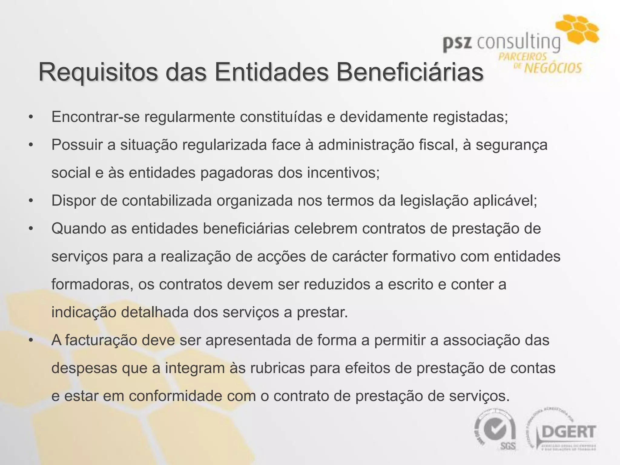 Requisitos das Entidades Beneficiárias
•    Encontrar-se regularmente constituídas e devidamente registadas;
•    Possuir a situação regularizada face à administração fiscal, à segurança
     social e às entidades pagadoras dos incentivos;
•    Dispor de contabilizada organizada nos termos da legislação aplicável;
•    Quando as entidades beneficiárias celebrem contratos de prestação de
     serviços para a realização de acções de carácter formativo com entidades
     formadoras, os contratos devem ser reduzidos a escrito e conter a
     indicação detalhada dos serviços a prestar.
•    A facturação deve ser apresentada de forma a permitir a associação das
     despesas que a integram às rubricas para efeitos de prestação de contas
     e estar em conformidade com o contrato de prestação de serviços.
 