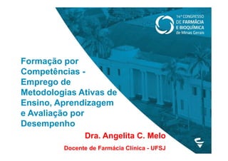 Formação por
Competências -
Emprego de
Metodologias Ativas de
Ensino, Aprendizagem
e Avaliação por
Desempenho
Dra. Angelita C. Melo
Docente de Farmácia Clínica - UFSJ
 