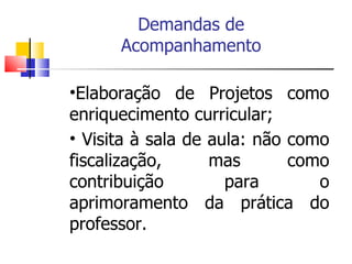 Elaboração de Projetos como enriquecimento curricular; Visita à sala de aula: não como fiscalização, mas como contribuição para o aprimoramento da prática do professor. Demandas de Acompanhamento 