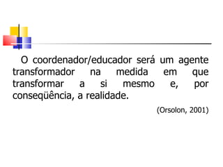O coordenador/educador será um agente transformador na medida em que transformar a si mesmo e, por conseqüência, a realidade. (Orsolon, 2001) 