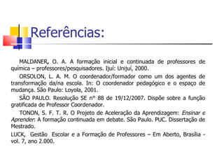 Referências: MALDANER ,  O. A. A formação inicial e continuada de professores de química – professores/pesquisadores. Ijuí: Unijuí, 2000.  ORSOLON, L. A. M. O coordenador/formador como um dos agentes de transformação da/na escola. In: O coordenador pedagógico e o espaço de mudança. São Paulo: Loyola, 2001. SÃO PAULO. Resolução SE n° 88 de 19/12/2007. Dispõe sobre a função gratificada de Professor Coordenador. TONON, S. F. T. R. O Projeto de Aceleração da Aprendizagem:  Ensinar e Aprender : A formação continuada em debate. São Paulo. PUC. Dissertação de Mestrado. LUCK,  Gestão  Escolar e a Formação de Professores – Em Aberto, Brasília - vol. 7, ano 2.000. 