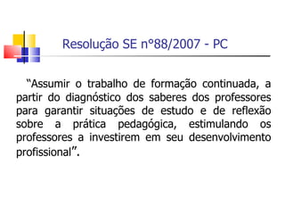 Resolução SE n°88/2007 - PC “ Assumir o trabalho de formação continuada, a partir do diagnóstico dos saberes dos professores para garantir situações de estudo e de reflexão sobre a prática pedagógica, estimulando os professores a investirem em seu desenvolvimento profissional ”. 